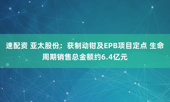 速配资 亚太股份：获制动钳及EPB项目定点 生命周期销售总金额约6.4亿元