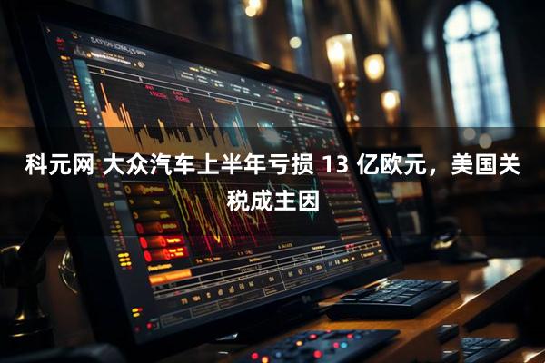科元网 大众汽车上半年亏损 13 亿欧元，美国关税成主因