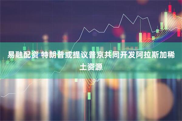 易融配资 特朗普或提议普京共同开发阿拉斯加稀土资源