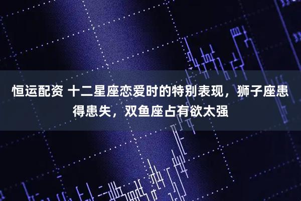恒运配资 十二星座恋爱时的特别表现，狮子座患得患失，双鱼座占有欲太强