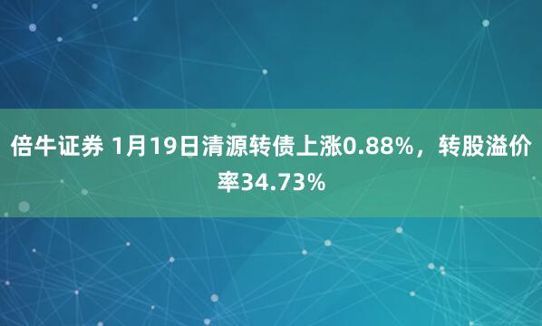 倍牛证券 1月19日清源转债上涨0.88%，转股溢价率34.73%