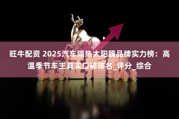 旺牛配资 2025汽车隔热太阳膜品牌实力榜：高温季节车主真实口碑排名_评分_综合