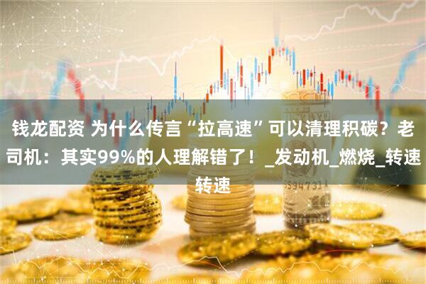 钱龙配资 为什么传言“拉高速”可以清理积碳？老司机：其实99%的人理解错了！_发动机_燃烧_转速