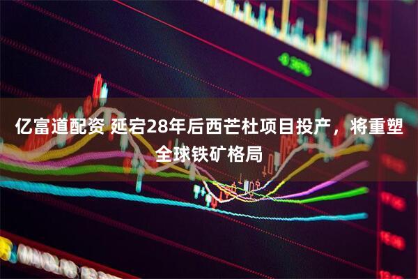 亿富道配资 延宕28年后西芒杜项目投产，将重塑全球铁矿格局