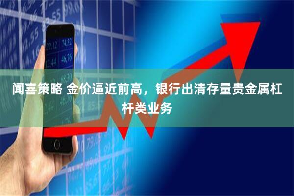 闻喜策略 金价逼近前高，银行出清存量贵金属杠杆类业务