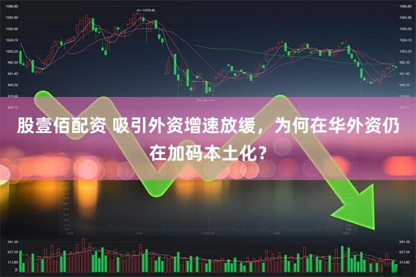 股壹佰配资 吸引外资增速放缓，为何在华外资仍在加码本土化？