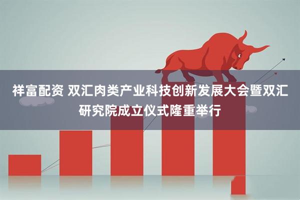 祥富配资 双汇肉类产业科技创新发展大会暨双汇研究院成立仪式隆重举行