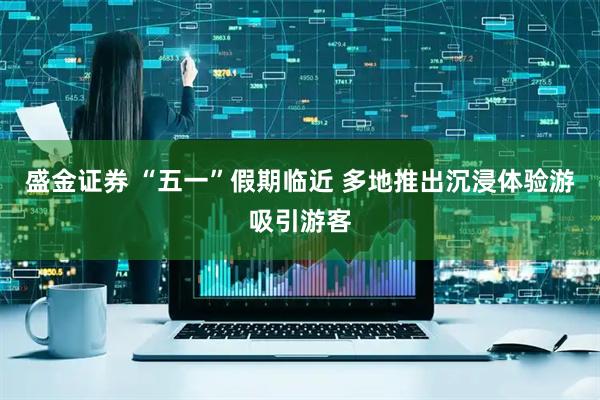 盛金证券 “五一”假期临近 多地推出沉浸体验游吸引游客