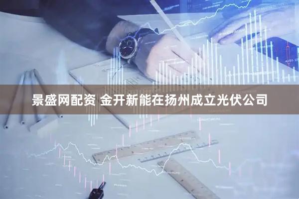 景盛网配资 金开新能在扬州成立光伏公司