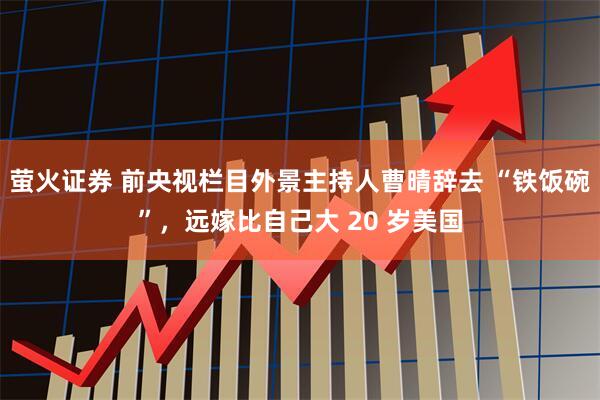 萤火证券 前央视栏目外景主持人曹晴辞去 “铁饭碗”，远嫁比自己大 20 岁美国