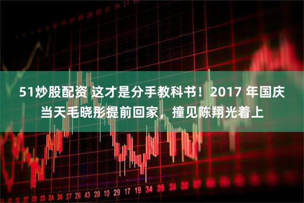 51炒股配资 这才是分手教科书！2017 年国庆当天毛晓彤提前回家，撞见陈翔光着上