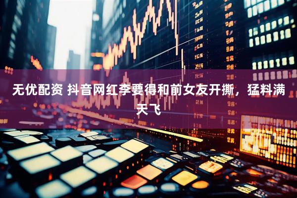 无优配资 抖音网红李要得和前女友开撕，猛料满天飞